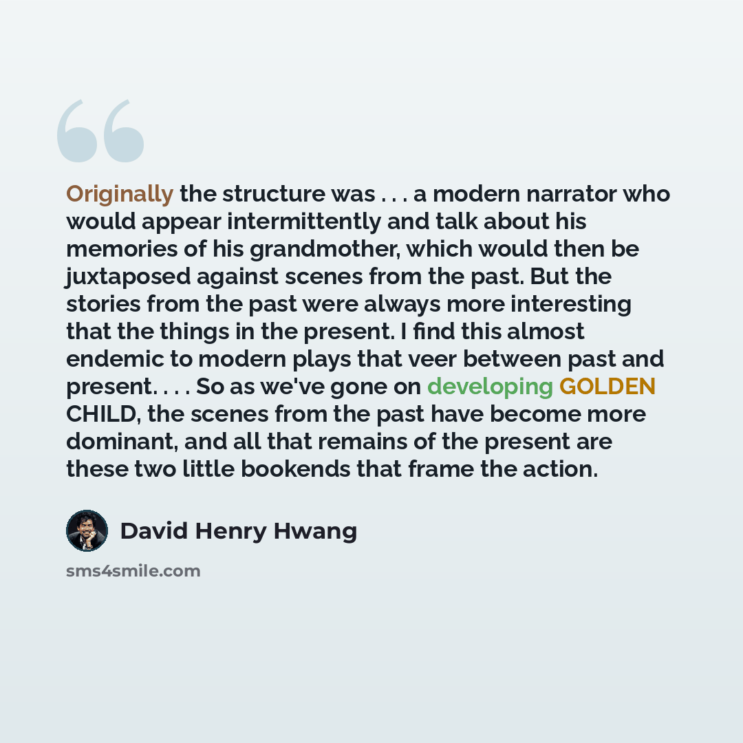 “Originally the structure was . . . a modern narrator who would appear intermittently and talk about his memories of his grandmother, which would then be juxtaposed against scenes from the past. But the stories from the past were always more interesting that the things in the present. I find this…” quote by David Henry Hwang