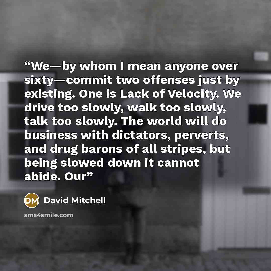 “We—by whom I mean anyone over sixty—commit two offenses just by existing. One is Lack of Velocity. We drive too slowly, walk too slowly, talk too slowly. The world will do business with dictators, perverts, and drug barons of all stripes, but being slowed down it cannot abide. Our” quote by David Mitchell