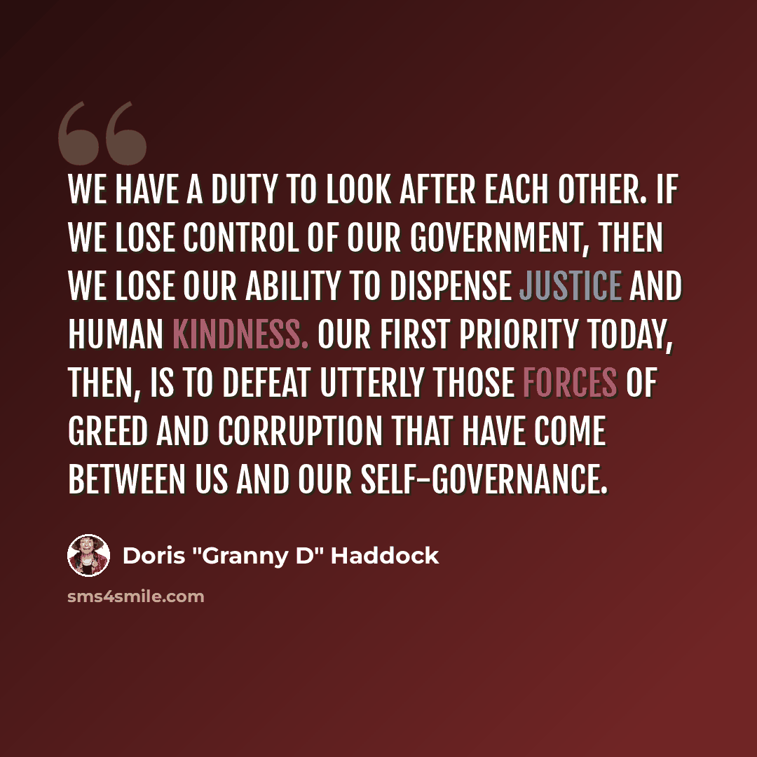 “We have a duty to look after each other. If we lose control of our government, then we lose our ability to dispense justice and human kindness. Our first priority today, then, is to defeat utterly those forces of greed and corruption that have come between us and our self-governance.” quote by Doris "Granny D" Haddock