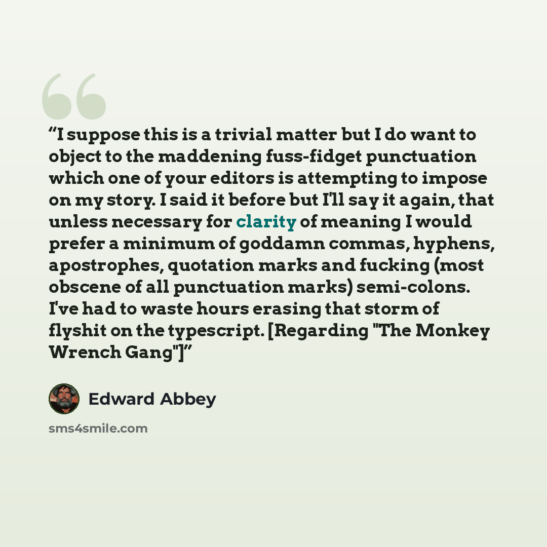 “I suppose this is a trivial matter but I do want to object to the maddening fuss-fidget punctuation which one of your editors is attempting to impose on my story. I said it before but I'll say it again, that unless necessary for clarity of meaning I would prefer a minimum of goddamn commas…” quote by Edward Abbey