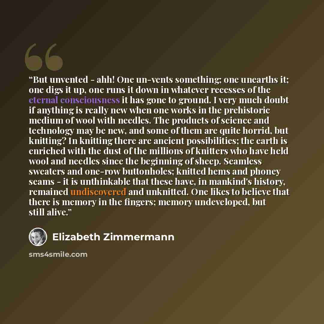 “But unvented - ahh! One un-vents something; one unearths it; one digs it up, one runs it down in whatever recesses of the eternal consciousness it has gone to ground. I very much doubt if anything is really new when one works in the prehistoric medium of wool with needles. The products of science…” quote by Elizabeth Zimmermann