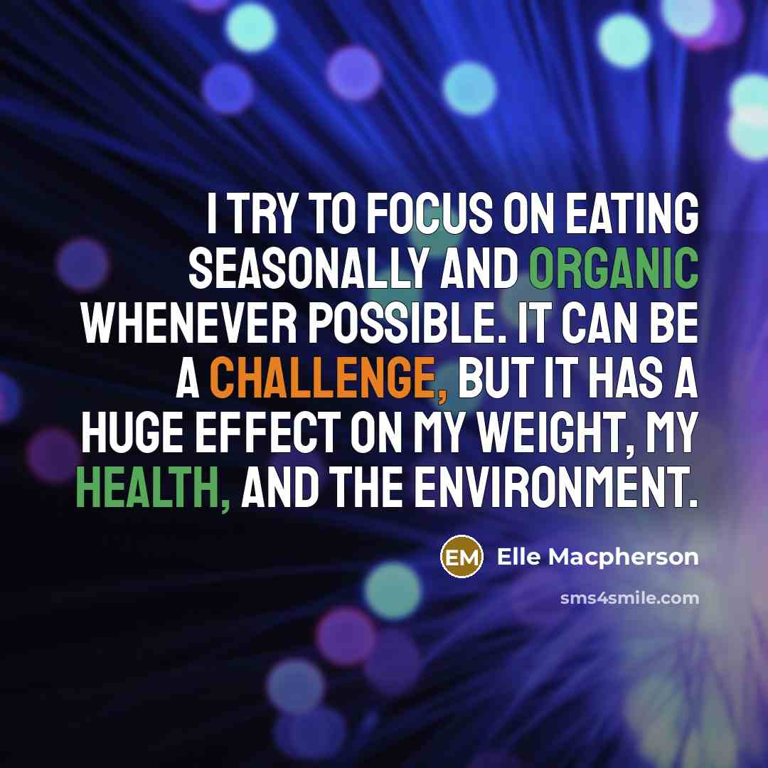“I try to focus on eating seasonally and organic whenever possible. It can be a challenge, but it has a huge effect on my weight, my health, and the environment.” quote by Elle Macpherson