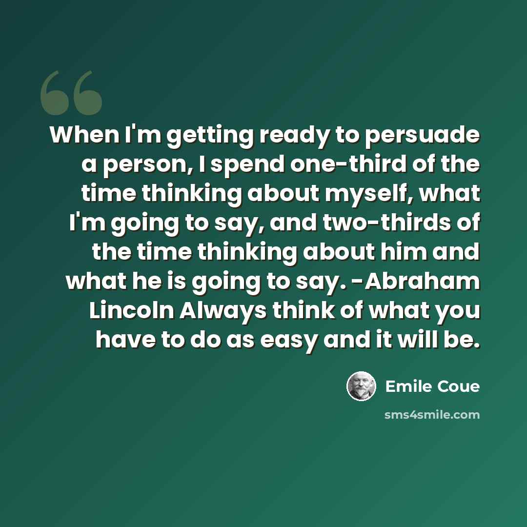 “When I'm get­ting ready to per­suade a per­son, I spend one-third of the time think­ing about myself, what I'm going to say, and two-thirds of the time think­ing about him and what he is going to say. -Abra­ham Lincoln Always think of what you have to do as easy and it will be.” quote by Emile Coue