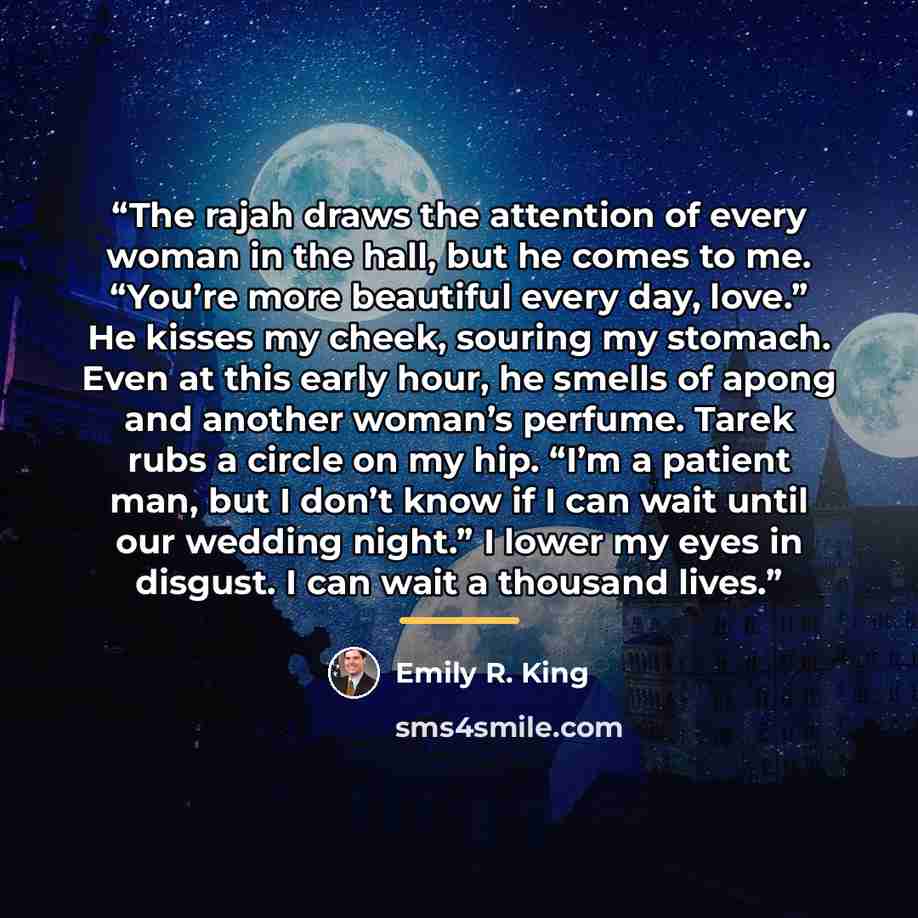 “The rajah draws the attention of every woman in the hall, but he comes to me. “You’re more beautiful every day, love.” He kisses my cheek, souring my stomach. Even at this early hour, he smells of apong and another woman’s perfume. Tarek rubs a circle on my hip. “I’m a patient man, but I don’t…” quote by Emily R. King