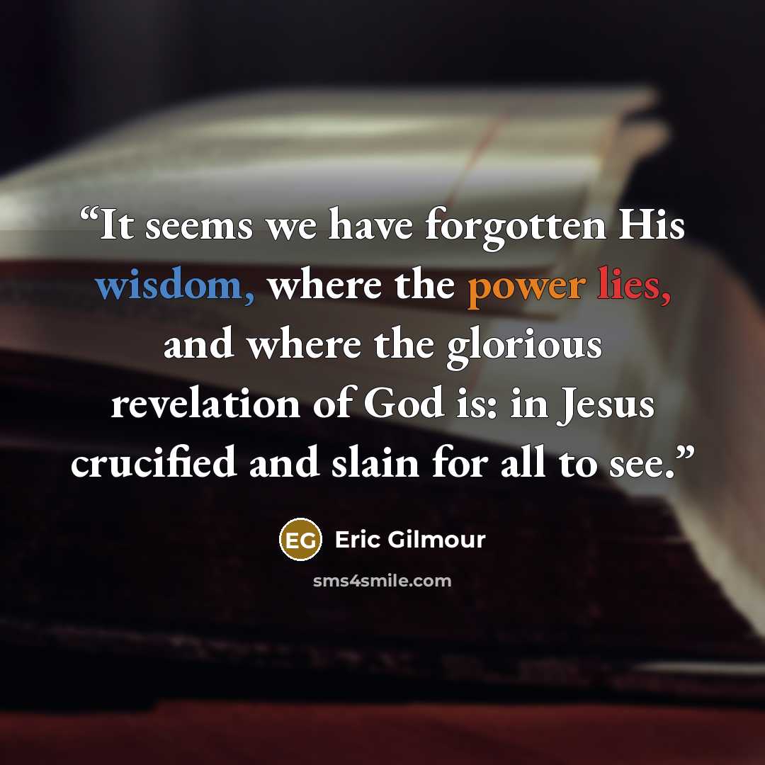“It seems we have forgotten His wisdom, where the power lies, and where the glorious revelation of God is: in Jesus crucified and slain for all to see.” quote by Eric Gilmour