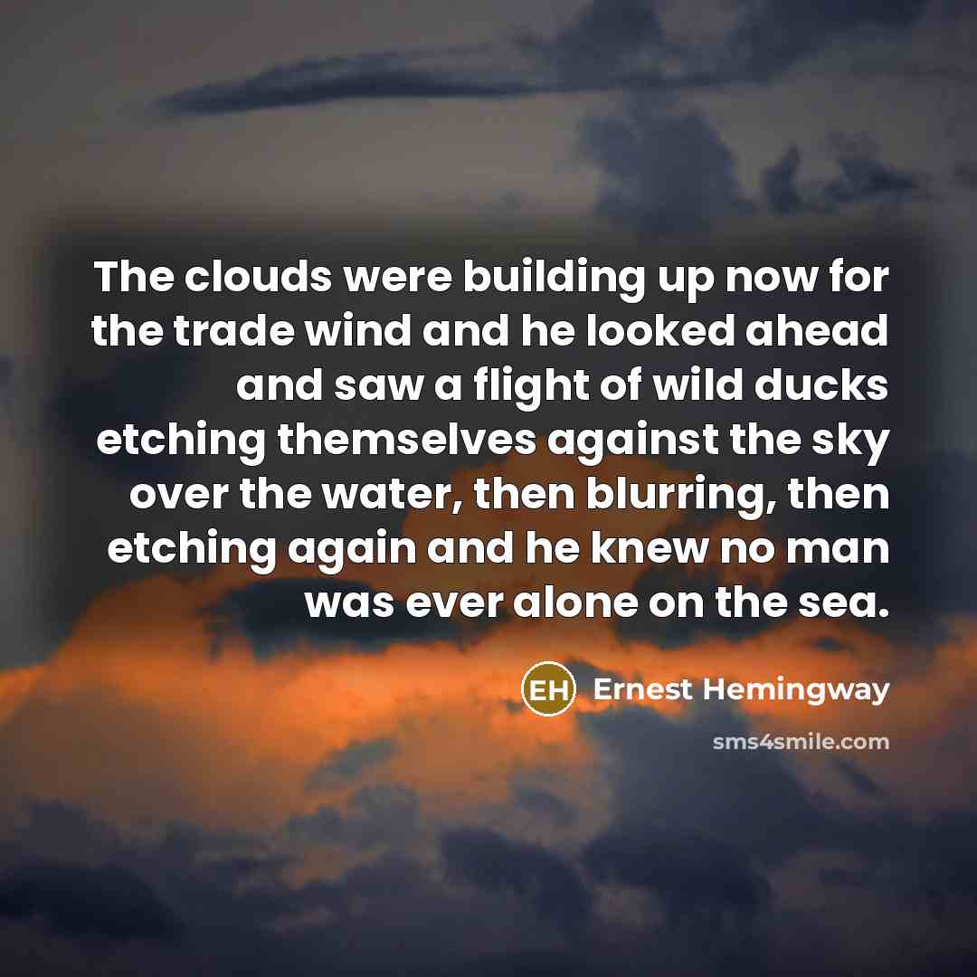 “The clouds were building up now for the trade wind and he looked ahead and saw a flight of wild ducks etching themselves against the sky over the water, then blurring, then etching again and he knew no man was ever alone on the sea.” quote by Ernest Hemingway