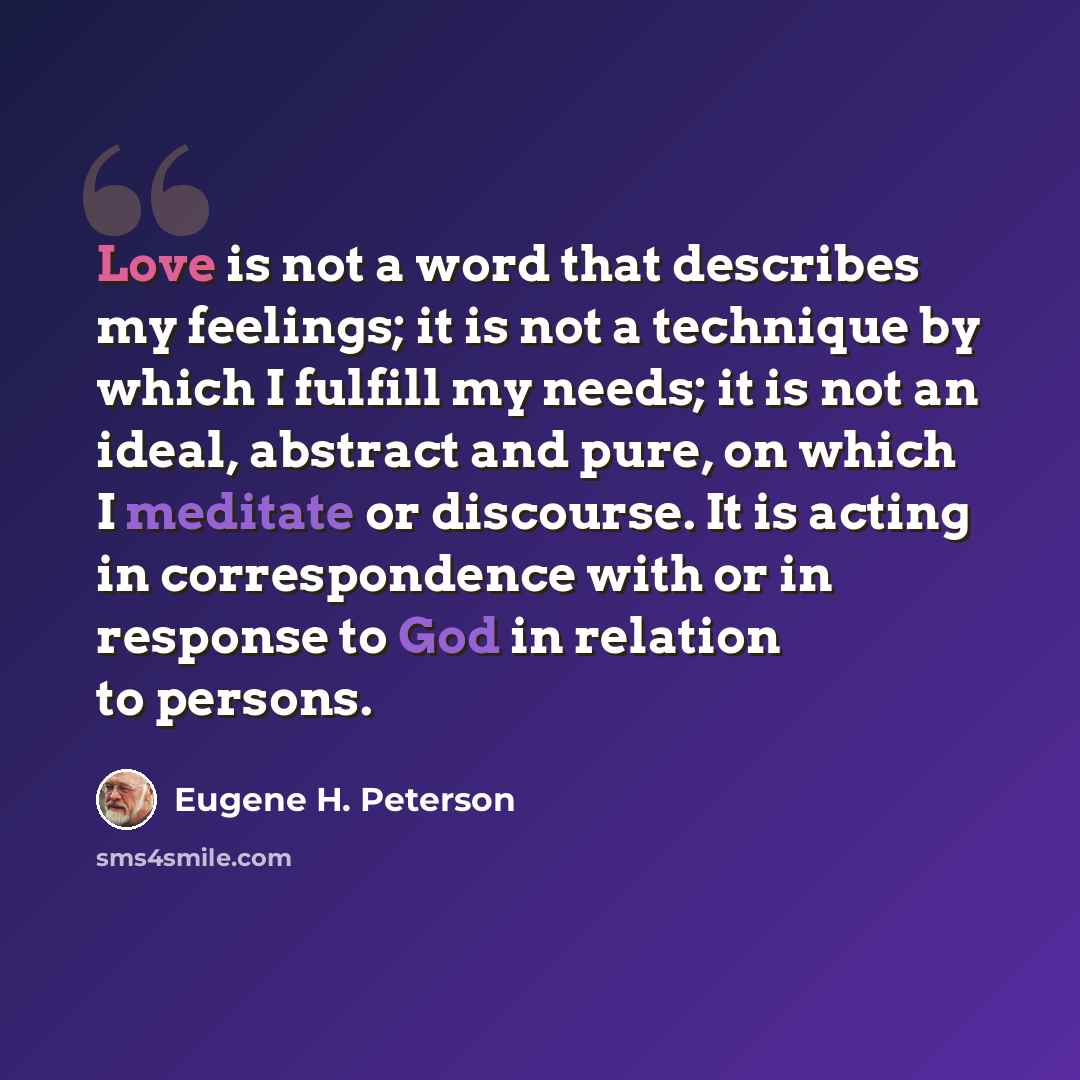 “Love is not a word that describes my feelings; it is not a technique by which I fulfill my needs; it is not an ideal, abstract and pure, on which I meditate or discourse. It is acting in correspondence with or in response to God in relation to persons.” quote by Eugene H. Peterson