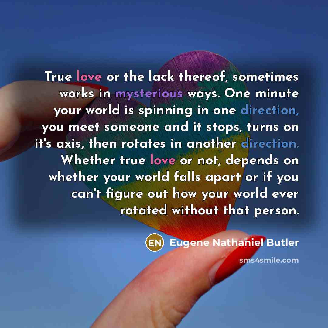 “True love or the lack thereof, sometimes works in mysterious ways. One minute your world is spinning in one direction, you meet someone and it stops, turns on it's axis, then rotates in another direction. Whether true love or not, depends on whether your world falls apart or if you can't figure…” quote by Eugene Nathaniel Butler