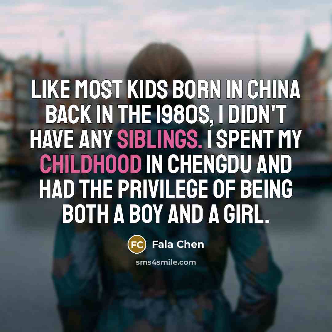 “Like most kids born in China back in the 1980s, I didn't have any siblings. I spent my childhood in Chengdu and had the privilege of being both a boy and a girl.” quote by Fala Chen