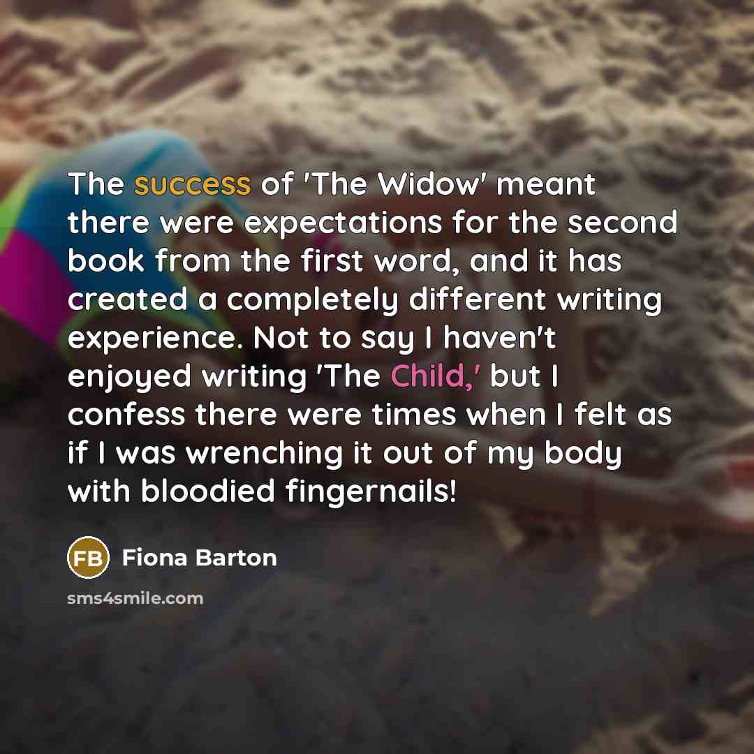 “The success of 'The Widow' meant there were expectations for the second book from the first word, and it has created a completely different writing experience. Not to say I haven't enjoyed writing 'The Child,' but I confess there were times when I felt as if I was wrenching it out of my body with…” quote by Fiona Barton