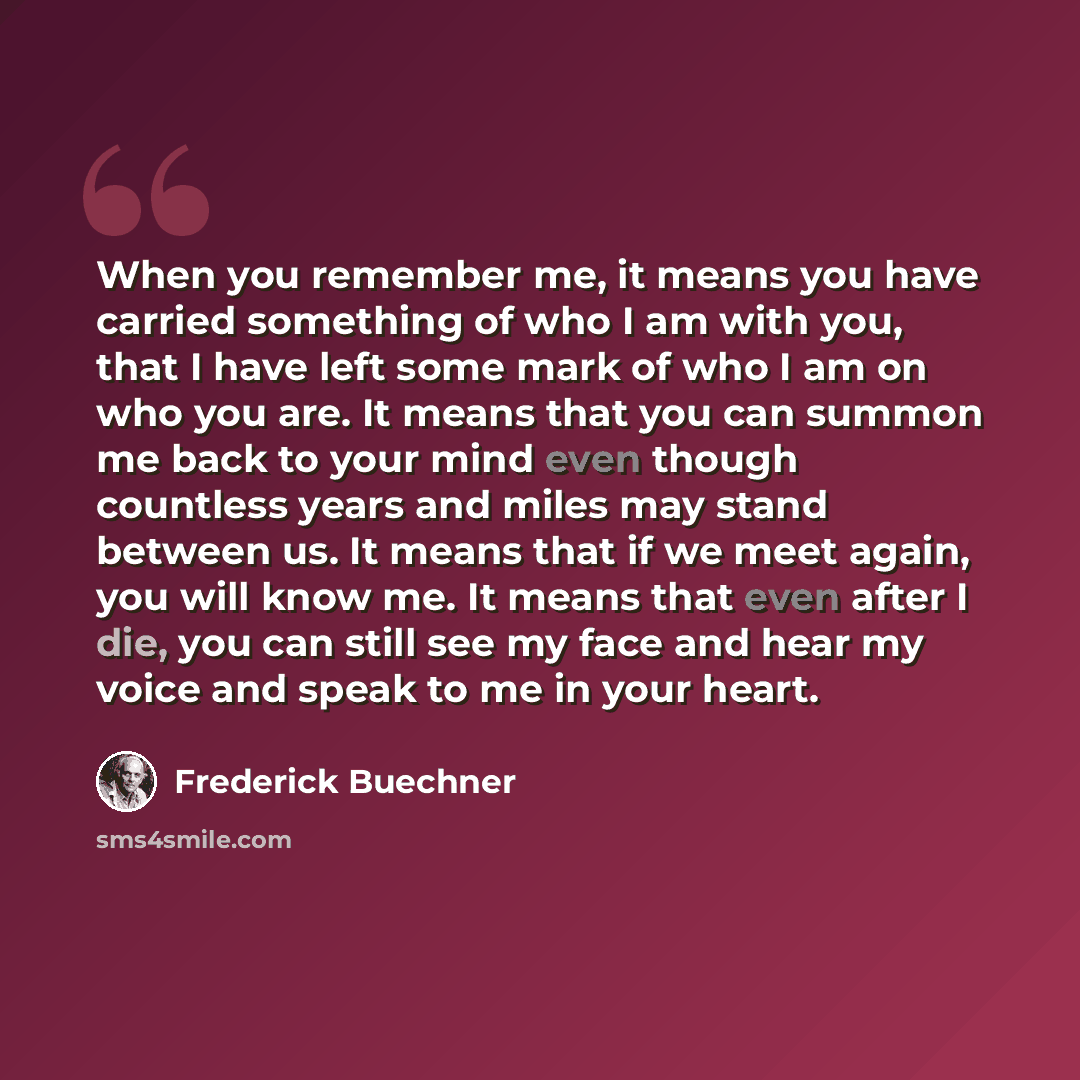 “When you remember me, it means you have carried something of who I am with you, that I have left some mark of who I am on who you are. It means that you can summon me back to your mind even though countless years and miles may stand between us. It means that if we meet again, you will know me. It…” quote by Frederick Buechner