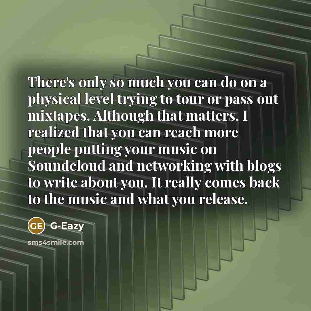 “There's only so much you can do on a physical level trying to tour or pass out mixtapes. Although that matters, I realized that you can reach more people putting your music on Soundcloud and networking with blogs to write about you. It really comes back to the music and what you release.” quote by G-Eazy