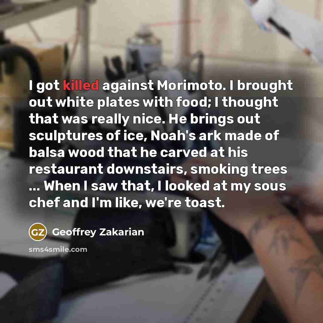 “I got killed against Morimoto. I brought out white plates with food; I thought that was really nice. He brings out sculptures of ice, Noah's ark made of balsa wood that he carved at his restaurant downstairs, smoking trees ... When I saw that, I looked at my sous chef and I'm like, we're toast.” quote by Geoffrey Zakarian