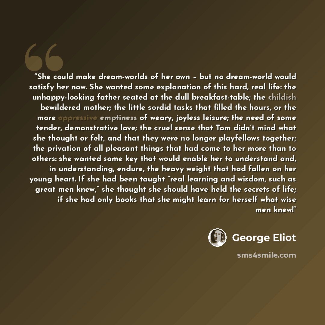 “She could make dream-worlds of her own – but no dream-world would satisfy her now. She wanted some explanation of this hard, real life: the unhappy-looking father seated at the dull breakfast-table; the childish bewildered mother; the little sordid tasks that filled the hours, or the more…” quote by George Eliot