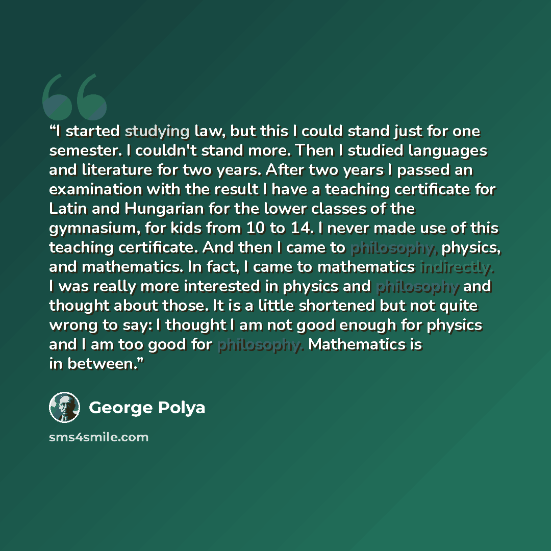 “I started studying law, but this I could stand just for one semester. I couldn't stand more. Then I studied languages and literature for two years. After two years I passed an examination with the result I have a teaching certificate for Latin and Hungarian for the lower classes of the gymnasium…” quote by George Pólya