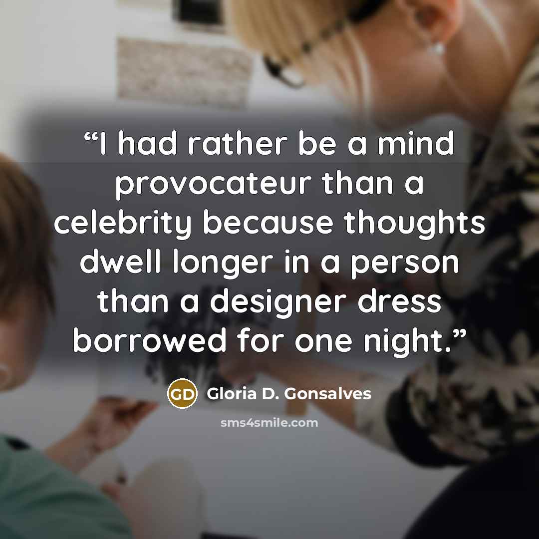 “I had rather be a mind provocateur than a celebrity because thoughts dwell longer in a person than a designer dress borrowed for one night.” quote by Gloria D. Gonsalves