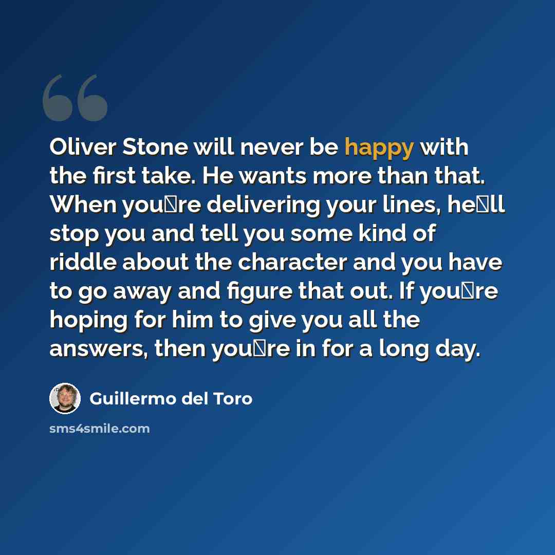 “Oliver Stone will never be happy with the first take. He wants more than that. When youre delivering your lines, hell stop you and tell you some kind of riddle about the character and you have to go away and figure that out. If youre hoping for him to give you all the answers, then youre in…” quote by Guillermo del Toro