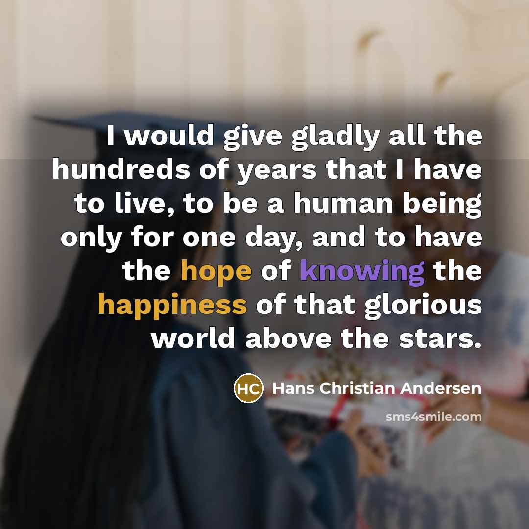 “I would give gladly all the hundreds of years that I have to live, to be a human being only for one day, and to have the hope of knowing the happiness of that glorious world above the stars.” quote by Hans Christian Andersen