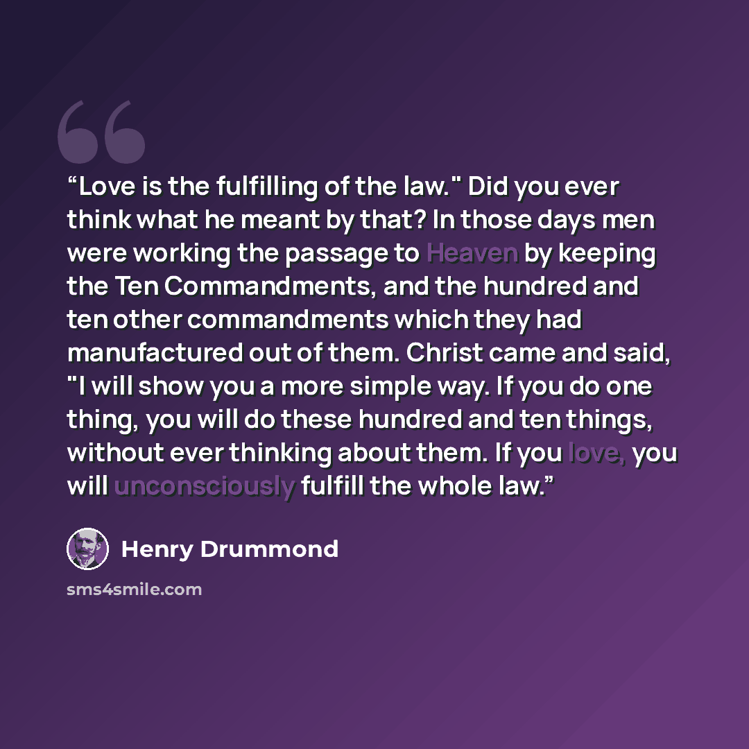 “Love is the fulfilling of the law." Did you ever think what he meant by that? In those days men were working the passage to Heaven by keeping the Ten Commandments, and the hundred and ten other commandments which they had manufactured out of them. Christ came and said, "I will show you a more…” quote by Henry Drummond