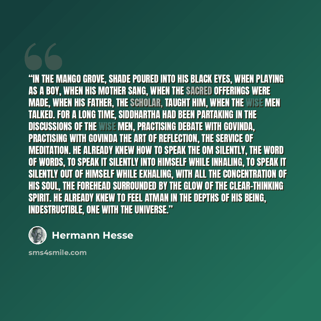 “In the mango grove, shade poured into his black eyes, when playing as a boy, when his mother sang, when the sacred offerings were made, when his father, the scholar, taught him, when the wise men talked. For a long time, Siddhartha had been partaking in the discussions of the wise men, practising…” quote by Hermann Hesse