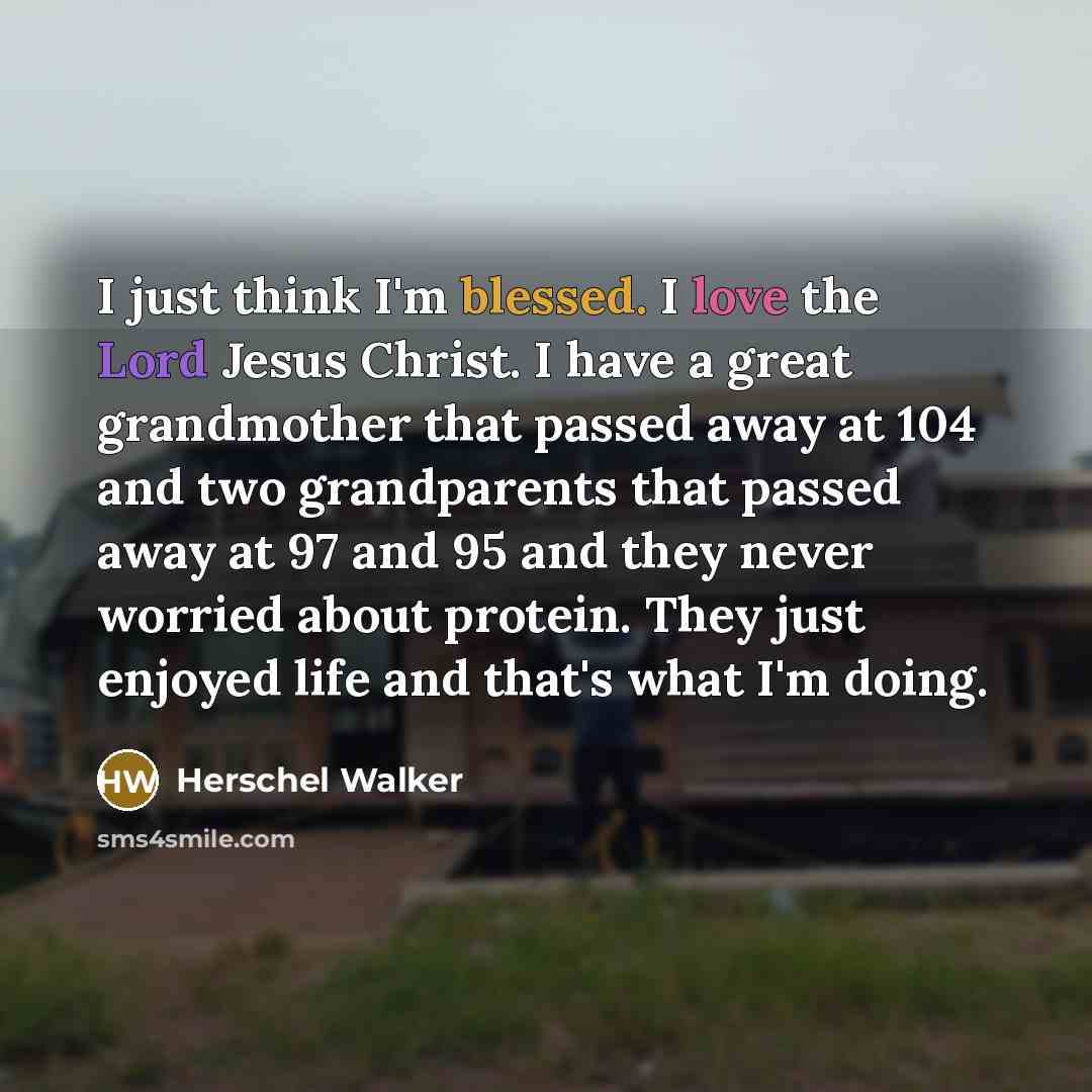 “I just think I'm blessed. I love the Lord Jesus Christ. I have a great grandmother that passed away at 104 and two grandparents that passed away at 97 and 95 and they never worried about protein. They just enjoyed life and that's what I'm doing.” quote by Herschel Walker