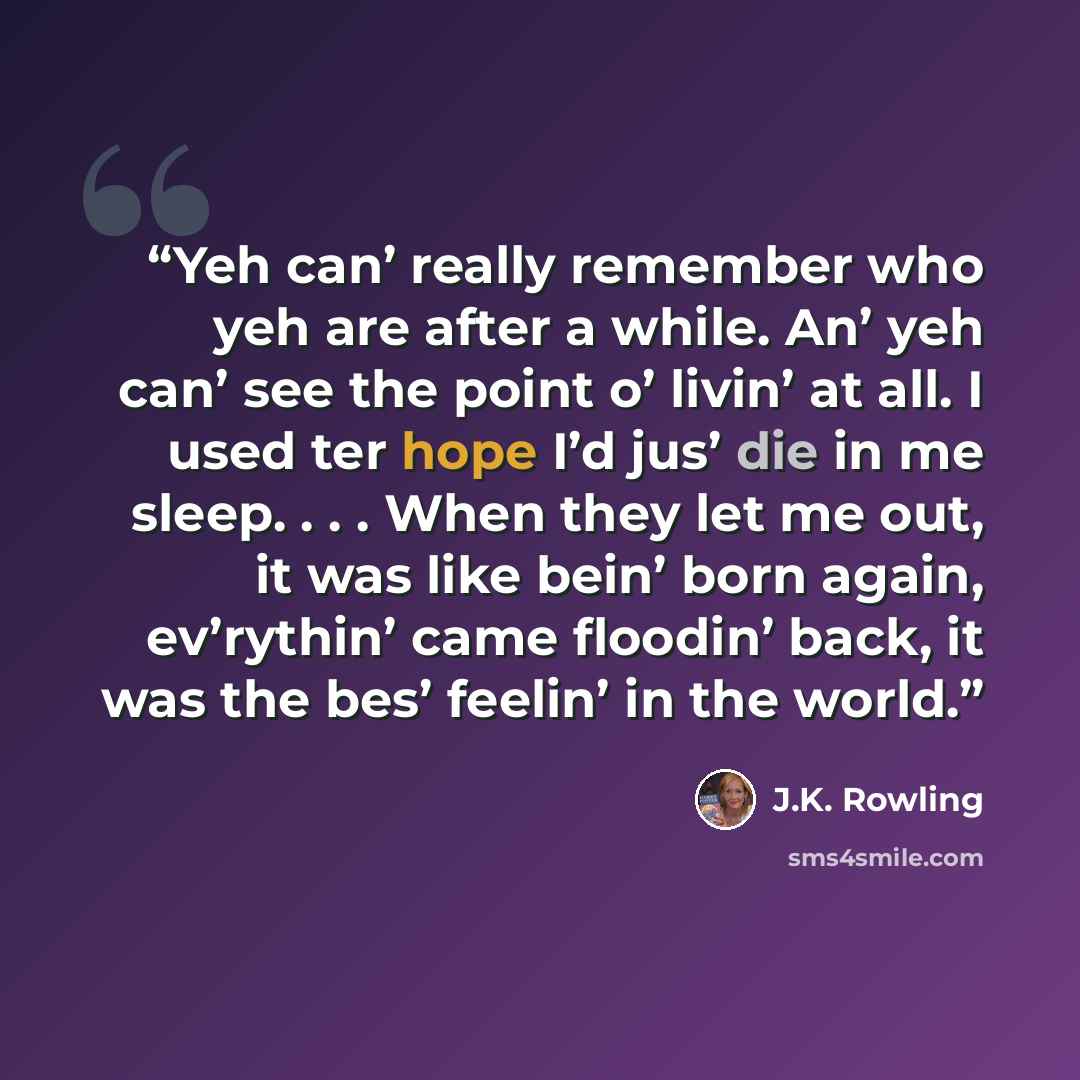 “Yeh can’ really remember who yeh are after a while. An’ yeh can’ see the point o’ livin’ at all. I used ter hope I’d jus’ die in me sleep. . . . When they let me out, it was like bein’ born again, ev’rythin’ came floodin’ back, it was the bes’ feelin’ in the world.” quote by J.K. Rowling