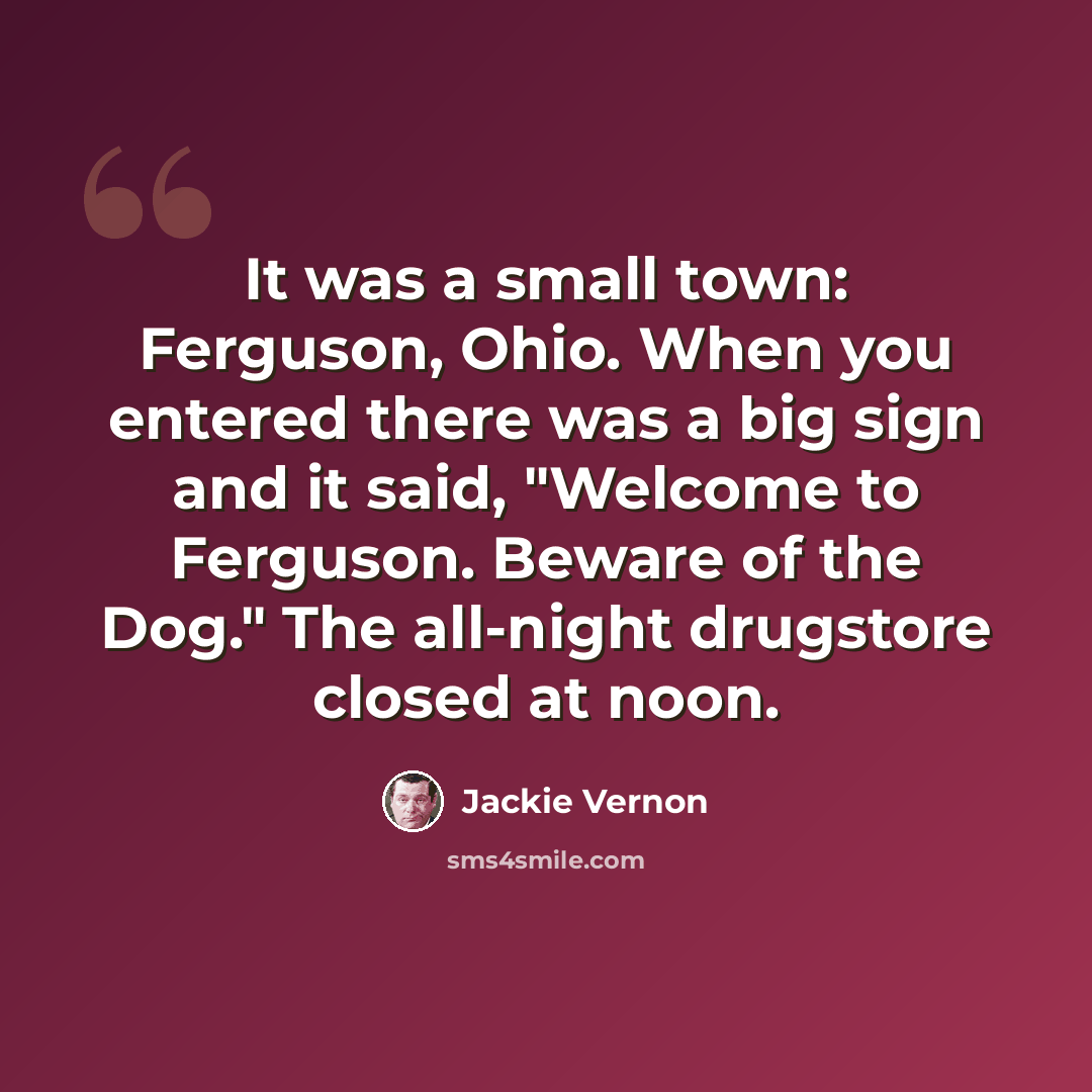 “It was a small town: Ferguson, Ohio. When you entered there was a big sign and it said, "Welcome to Ferguson. Beware of the Dog." The all-night drugstore closed at noon.” quote by Jackie Vernon