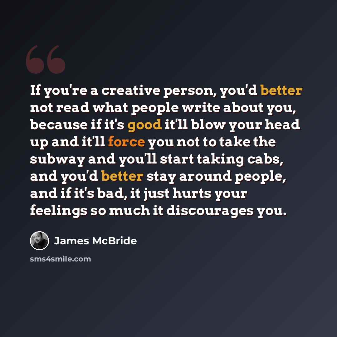 “If you're a creative person, you'd better not read what people write about you, because if it's good it'll blow your head up and it'll force you not to take the subway and you'll start taking cabs, and you'd better stay around people, and if it's bad, it just hurts your feelings so much it…” quote by James McBride