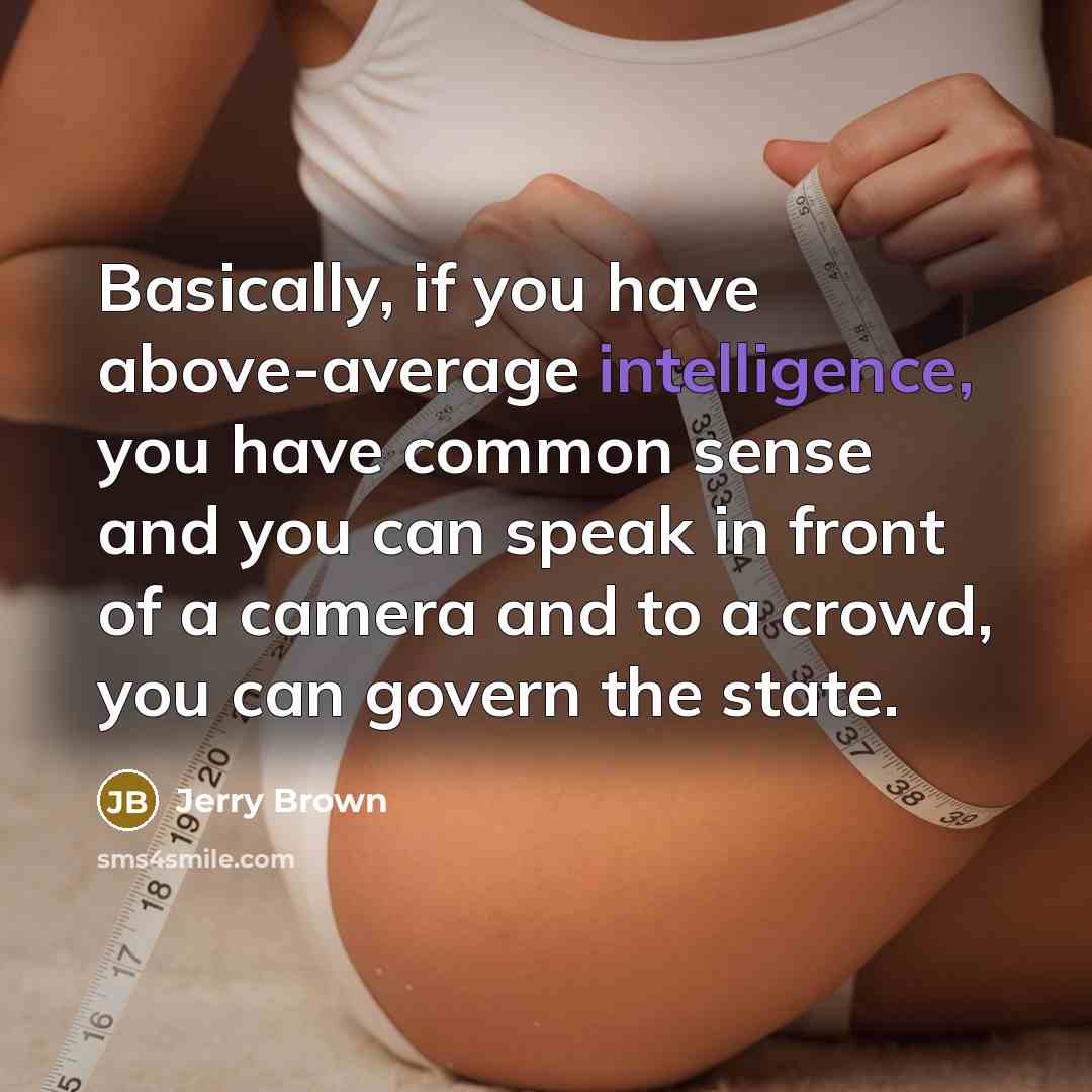 “Basically, if you have above-average intelligence, you have common sense and you can speak in front of a camera and to a crowd, you can govern the state.” quote by Jerry Brown