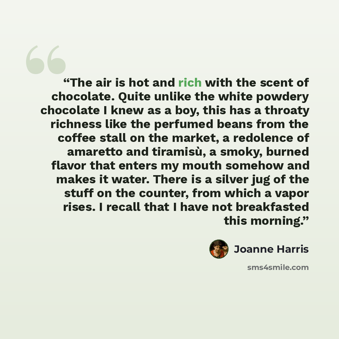 “The air is hot and rich with the scent of chocolate. Quite unlike the white powdery chocolate I knew as a boy, this has a throaty richness like the perfumed beans from the coffee stall on the market, a redolence of amaretto and tiramisù, a smoky, burned flavor that enters my mouth somehow and…” quote by Joanne Harris