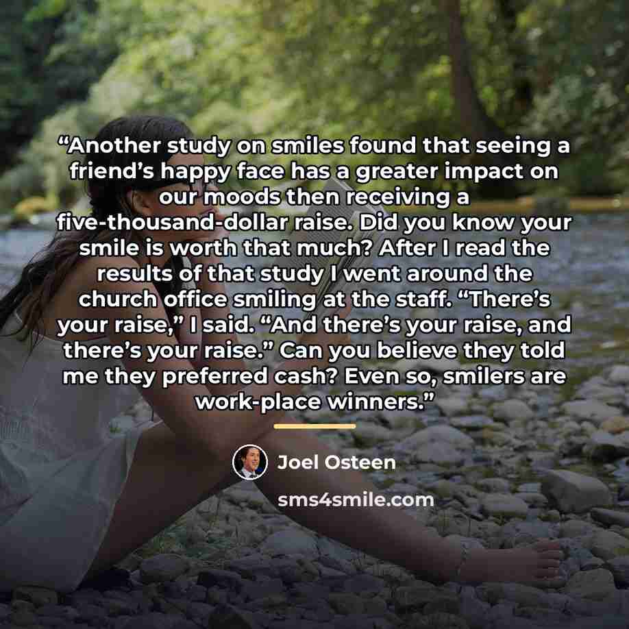 “Another study on smiles found that seeing a friend’s happy face has a greater impact on our moods then receiving a five-thousand-dollar raise. Did you know your smile is worth that much? After I read the results of that study I went around the church office smiling at the staff. “There’s your…” quote by Joel Osteen