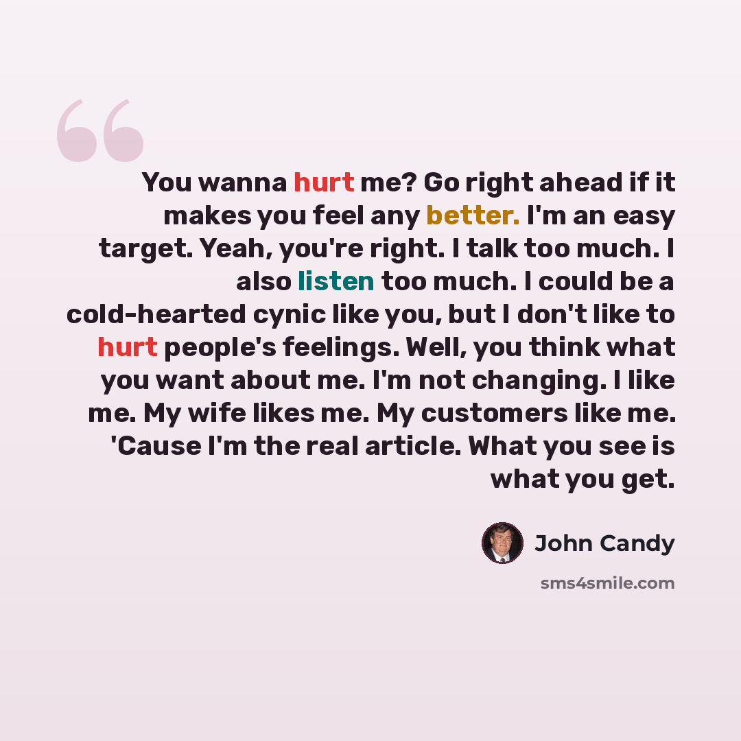 “You wanna hurt me? Go right ahead if it makes you feel any better. I'm an easy target. Yeah, you're right. I talk too much. I also listen too much. I could be a cold-hearted cynic like you, but I don't like to hurt people's feelings. Well, you think what you want about me. I'm not changing. I like…” quote by John Candy