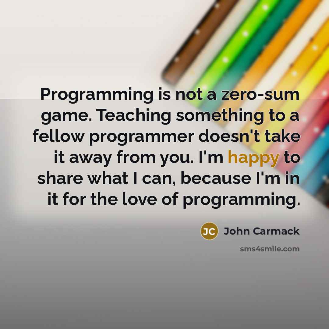 “Programming is not a zero-sum game. Teaching something to a fellow programmer doesn't take it away from you. I'm happy to share what I can, because I'm in it for the love of programming.” quote by John Carmack