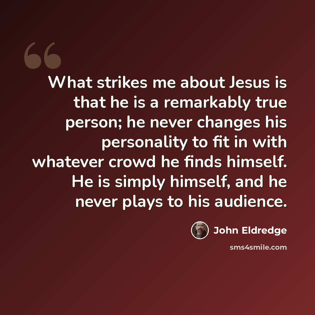 “What strikes me about Jesus is that he is a remarkably true person; he never changes his personality to fit in with whatever crowd he finds himself. He is simply himself, and he never plays to his audience.” quote by John Eldredge