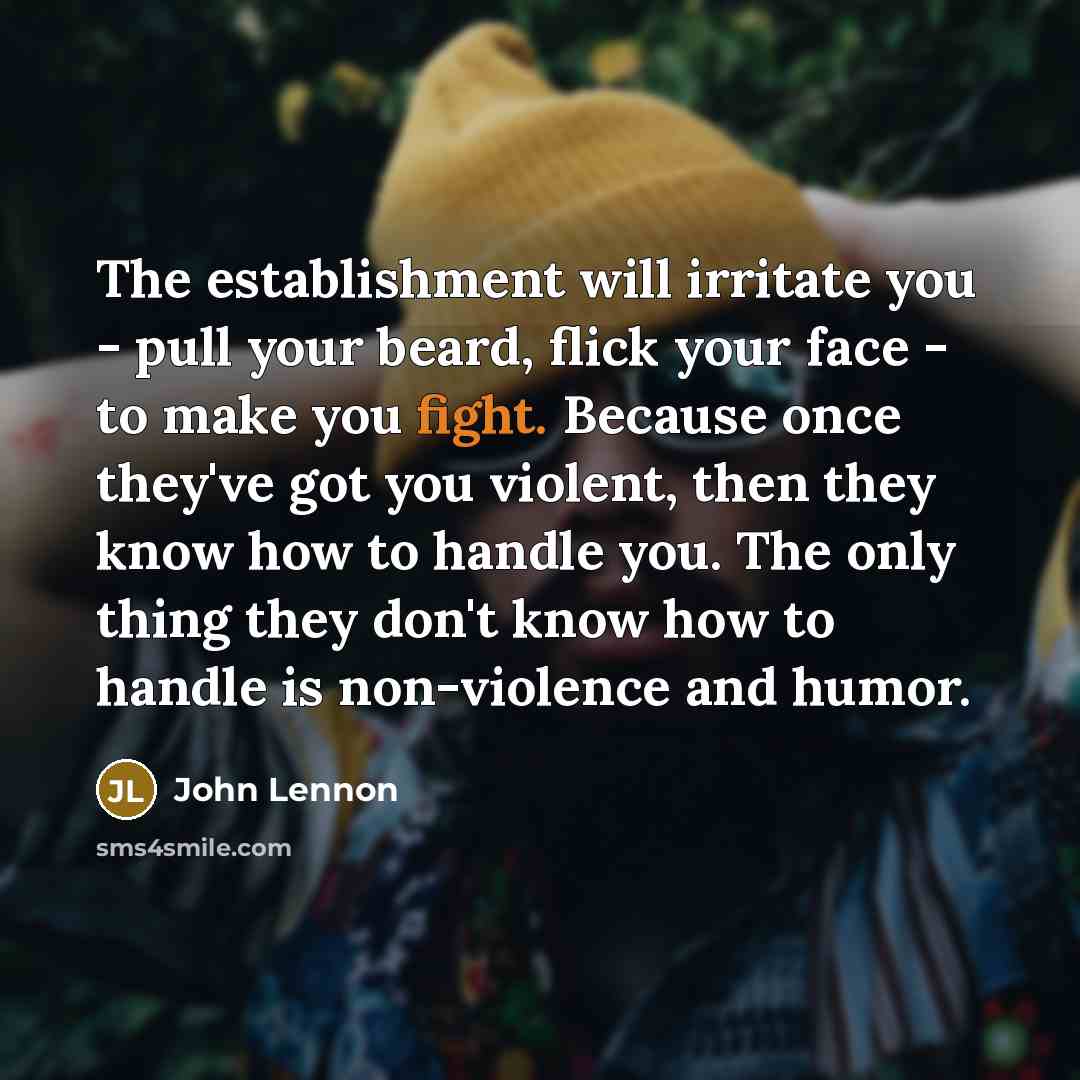 “The establishment will irritate you - pull your beard, flick your face - to make you fight. Because once they've got you violent, then they know how to handle you. The only thing they don't know how to handle is non-violence and humor.” quote by John Lennon