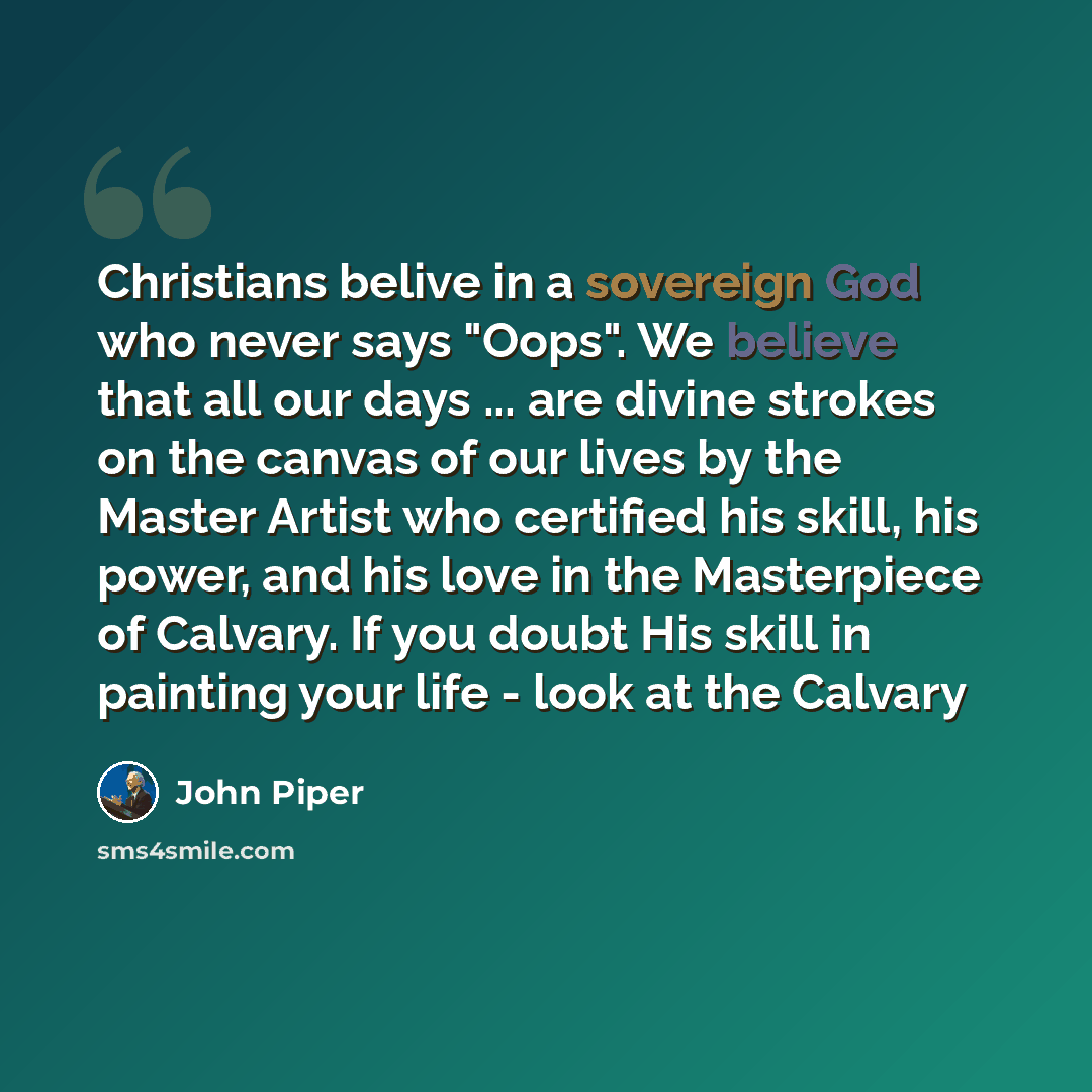 “Christians belive in a sovereign God who never says "Oops". We believe that all our days ... are divine strokes on the canvas of our lives by the Master Artist who certified his skill, his power, and his love in the Masterpiece of Calvary. If you doubt His skill in painting your life - look at the…” quote by John Piper
