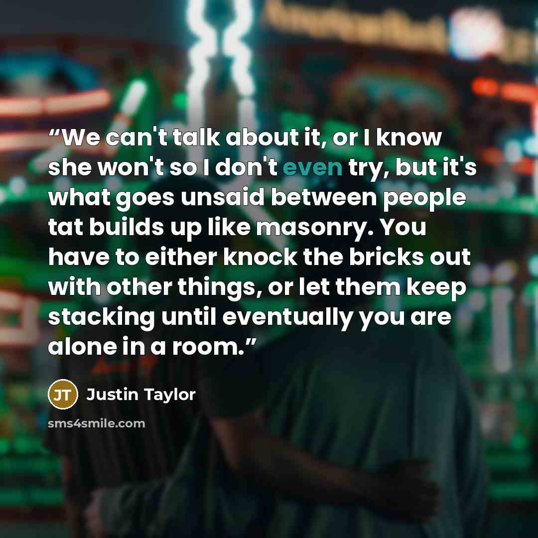 “We can't talk about it, or I know she won't so I don't even try, but it's what goes unsaid between people tat builds up like masonry. You have to either knock the bricks out with other things, or let them keep stacking until eventually you are alone in a room.” quote by Justin Taylor