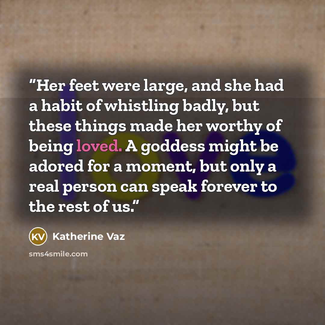 “Her feet were large, and she had a habit of whistling badly, but these things made her worthy of being loved. A goddess might be adored for a moment, but only a real person can speak forever to the rest of us.” quote by Katherine Vaz
