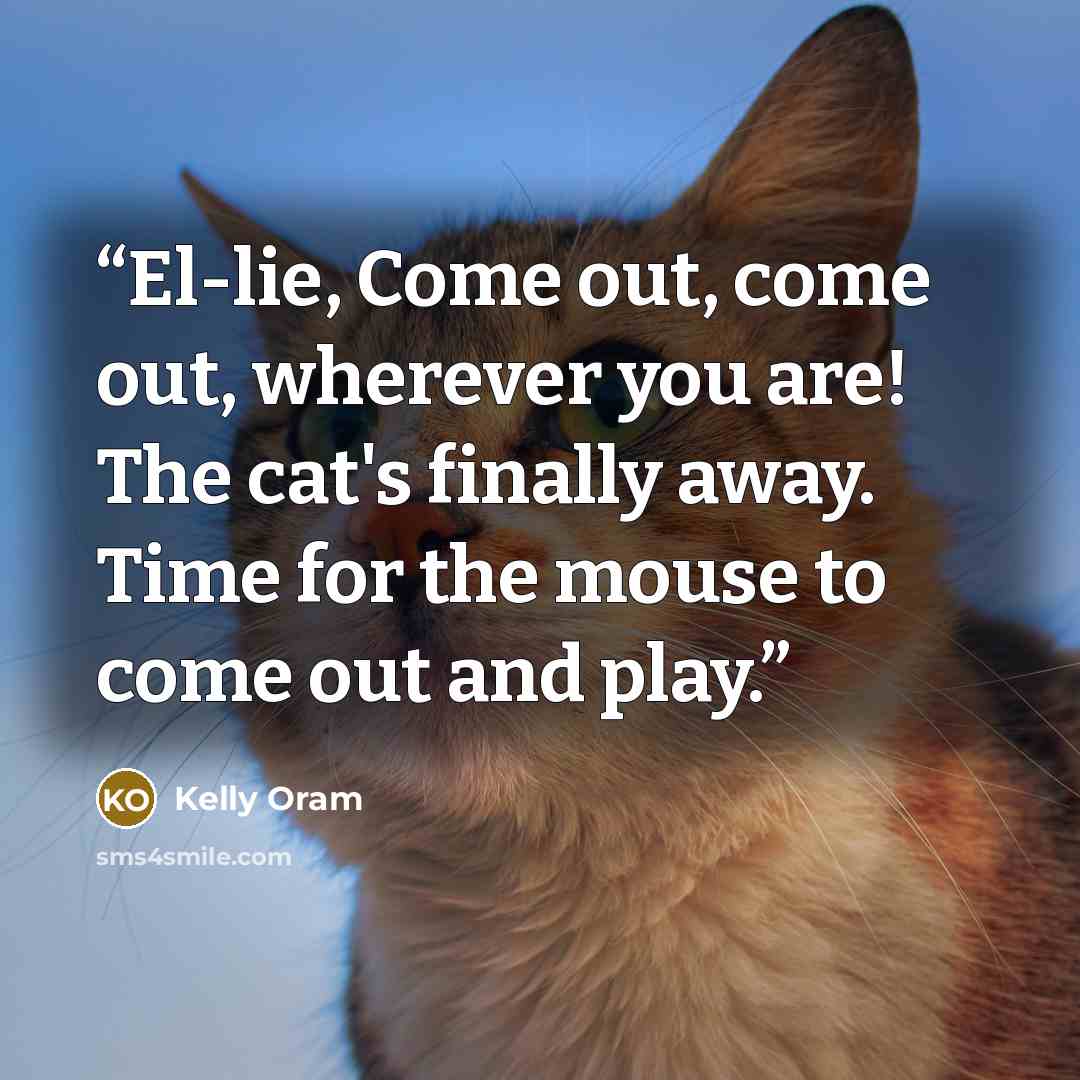 “El-lie, Come out, come out, wherever you are! The cat's finally away. Time for the mouse to come out and play.” quote by Kelly Oram