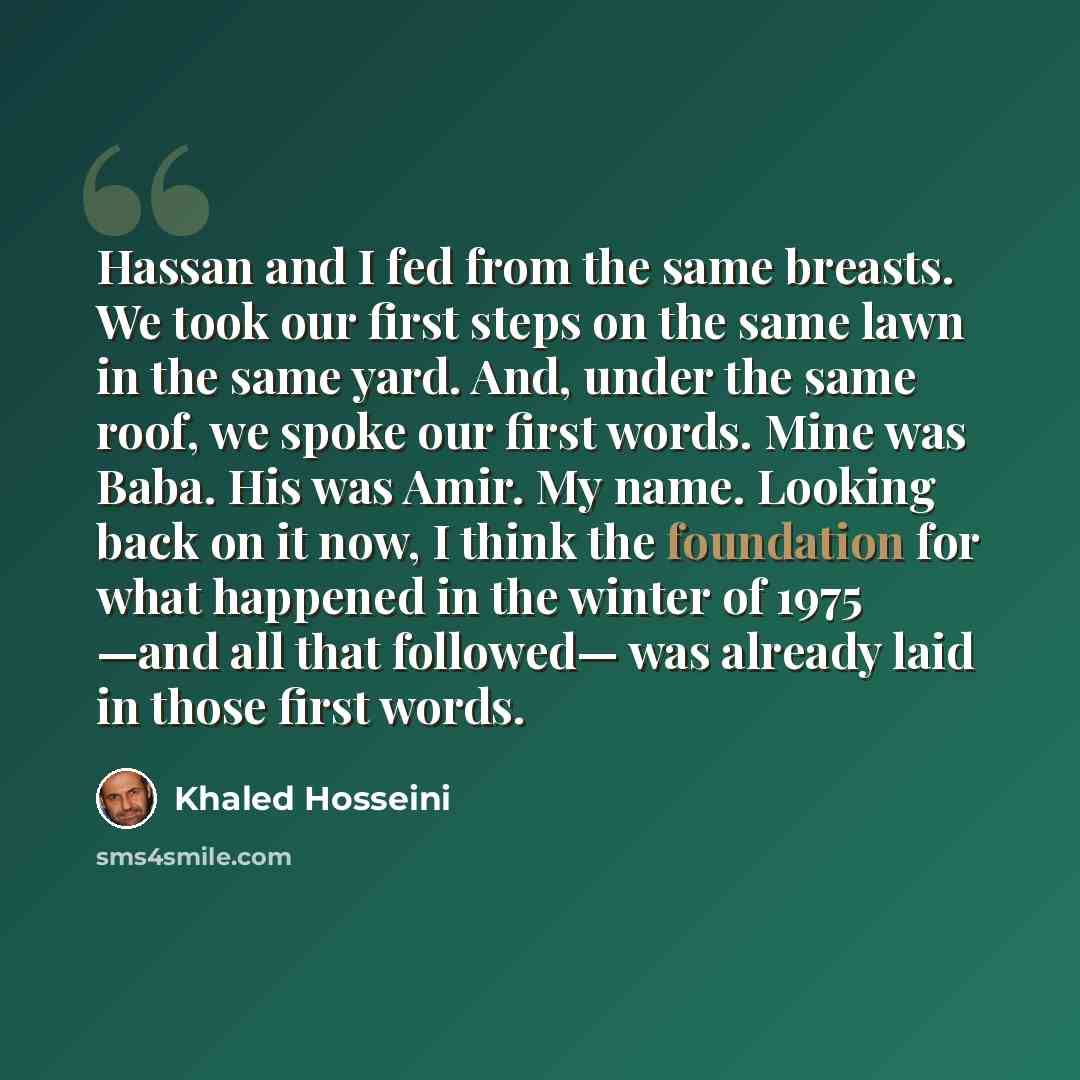 “Hassan and I fed from the same breasts. We took our first steps on the same lawn in the same yard. And, under the same roof, we spoke our first words. Mine was Baba. His was Amir. My name. Looking back on it now, I think the foundation for what happened in the winter of 1975 —and all that…” quote by Khaled Hosseini