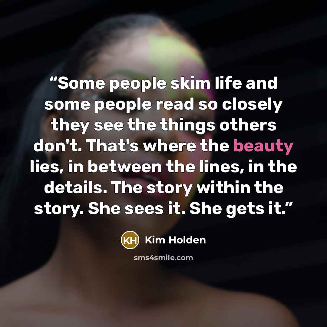 “Some people skim life and some people read so closely they see the things others don't. That's where the beauty lies, in between the lines, in the details. The story within the story. She sees it. She gets it.” quote by Kim Holden