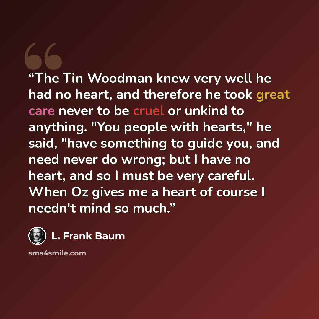 “The Tin Woodman knew very well he had no heart, and therefore he took great care never to be cruel or unkind to anything. "You people with hearts," he said, "have something to guide you, and need never do wrong; but I have no heart, and so I must be very careful. When Oz gives me a heart of course…” quote by L. Frank Baum
