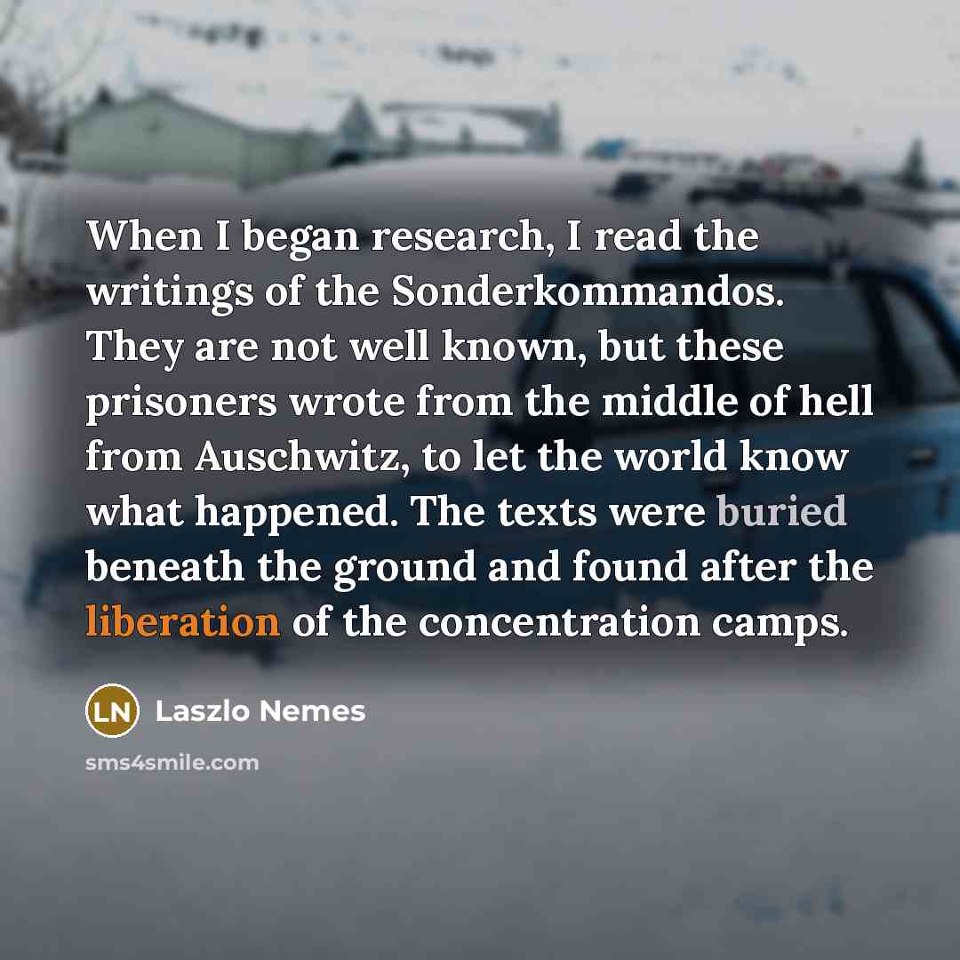 “When I began research, I read the writings of the Sonderkommandos. They are not well known, but these prisoners wrote from the middle of hell from Auschwitz, to let the world know what happened. The texts were buried beneath the ground and found after the liberation of the concentration camps.” quote by Laszlo Nemes