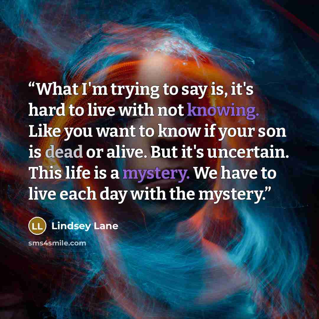 “What I'm trying to say is, it's hard to live with not knowing. Like you want to know if your son is dead or alive. But it's uncertain. This life is a mystery. We have to live each day with the mystery.” quote by Lindsey Lane