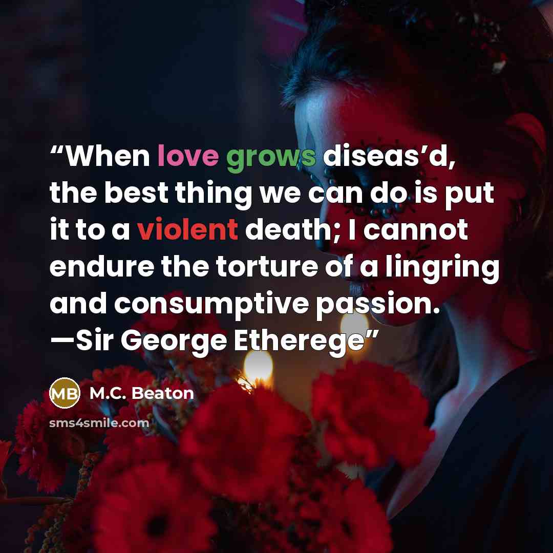 “When love grows diseas’d, the best thing we can do is put it to a violent death; I cannot endure the torture of a lingring and consumptive passion. —Sir George Etherege” quote by M.C. Beaton