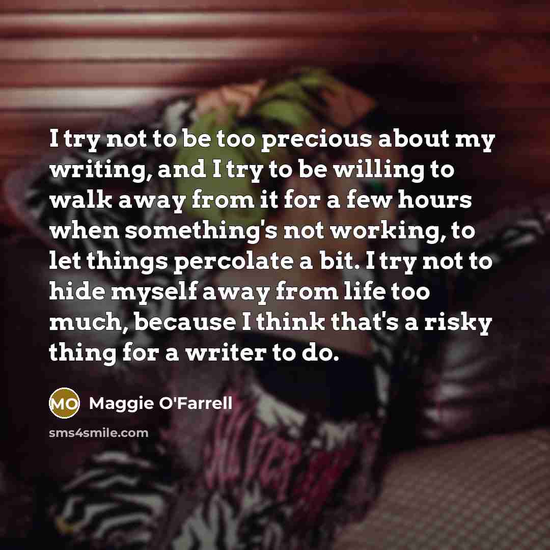 “I try not to be too precious about my writing, and I try to be willing to walk away from it for a few hours when something's not working, to let things percolate a bit. I try not to hide myself away from life too much, because I think that's a risky thing for a writer to do.” quote by Maggie O'Farrell