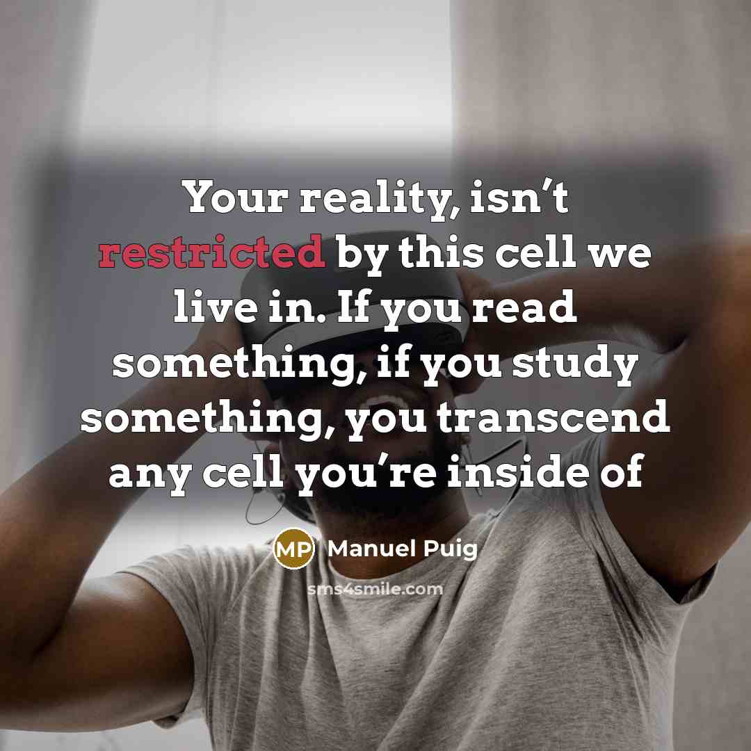 “Your reality, isn’t restricted by this cell we live in. If you read something, if you study something, you transcend any cell you’re inside of” quote by Manuel Puig