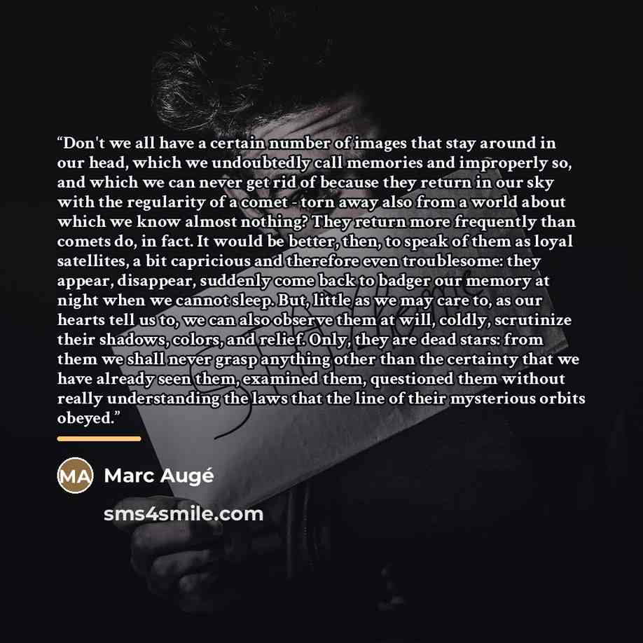 “Don't we all have a certain number of images that stay around in our head, which we undoubtedly call memories and improperly so, and which we can never get rid of because they return in our sky with the regularity of a comet - torn away also from a world about which we know almost nothing? They…” quote by Marc Augé