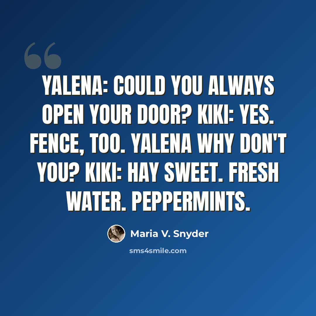 “Yalena: Could you always open your door? Kiki: Yes. Fence, too. Yalena Why don't you? Kiki: Hay sweet. Fresh water. Peppermints.” quote by Maria V. Snyder