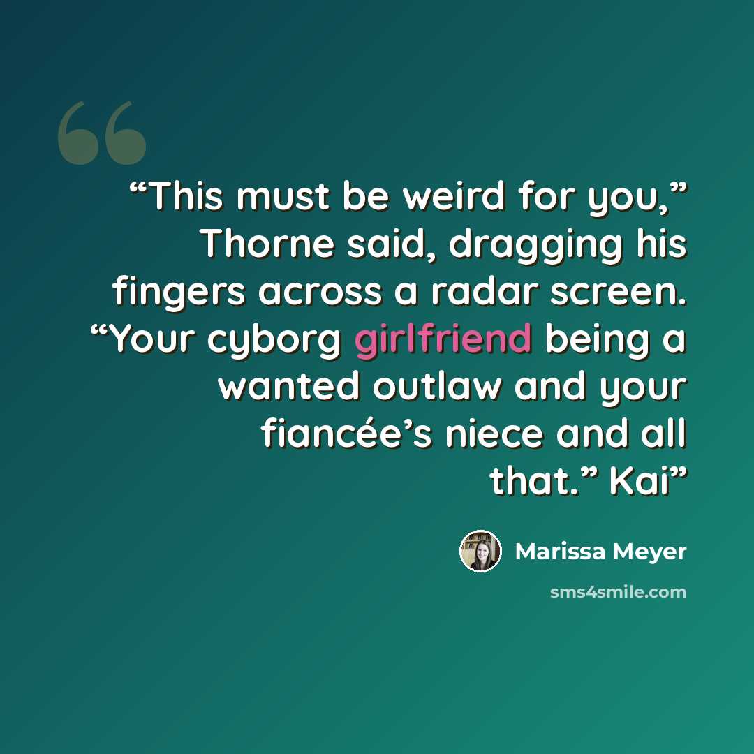 “This must be weird for you,” Thorne said, dragging his fingers across a radar screen. “Your cyborg girlfriend being a wanted outlaw and your fiancée’s niece and all that.” Kai” quote by Marissa Meyer